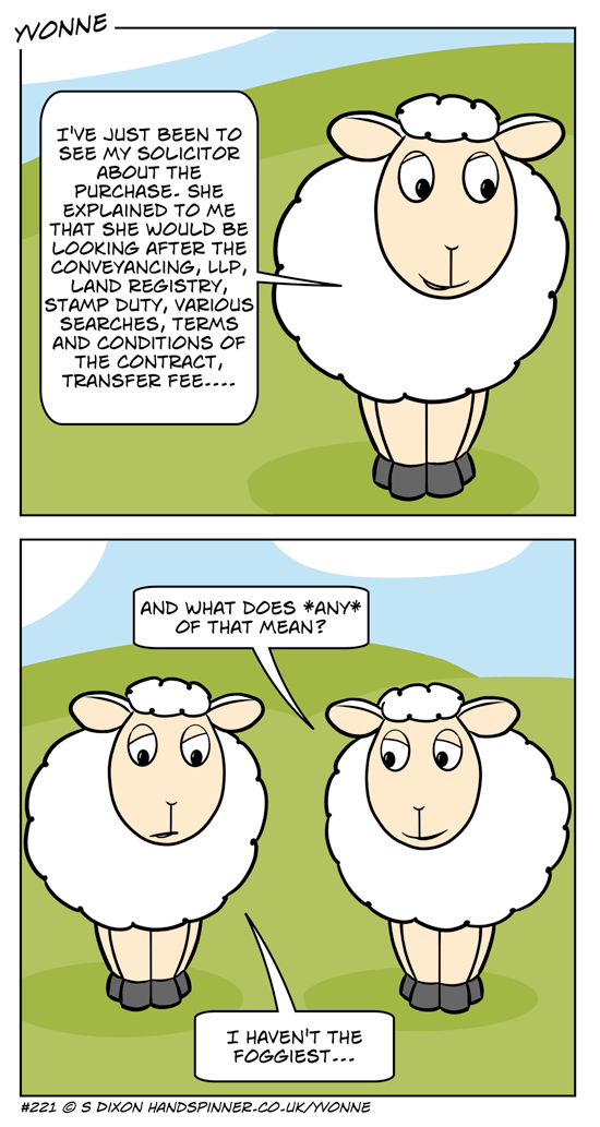 Maureen has been to see the solicitor about a property purchase. she tells Yvonne what the solicitor will be doing - a lot of legalese gobbledygook. Yvone asks what any of that means. M has to admit that she hasn't the foggiest.
